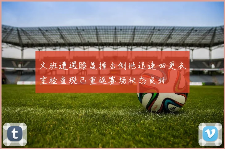 文班遭遇膝盖撞击倒地迅速回更衣室检查现已重返赛场状态良好