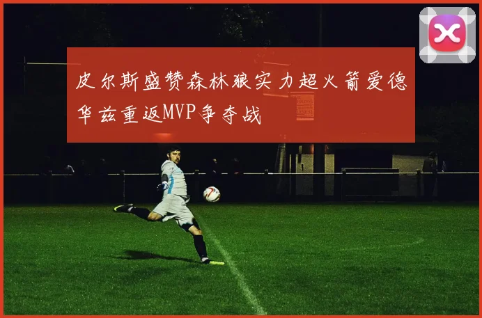 皮尔斯盛赞森林狼实力超火箭爱德华兹重返MVP争夺战