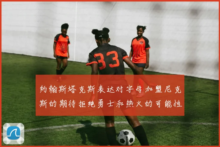 约翰斯塔克斯表达对字母加盟尼克斯的期待拒绝勇士和热火的可能性