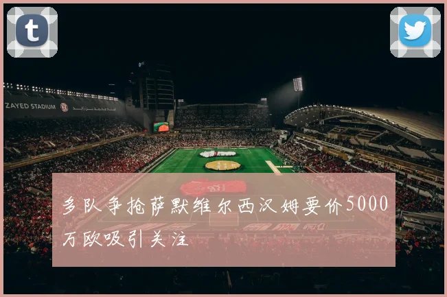 多队争抢萨默维尔西汉姆要价5000万欧吸引关注