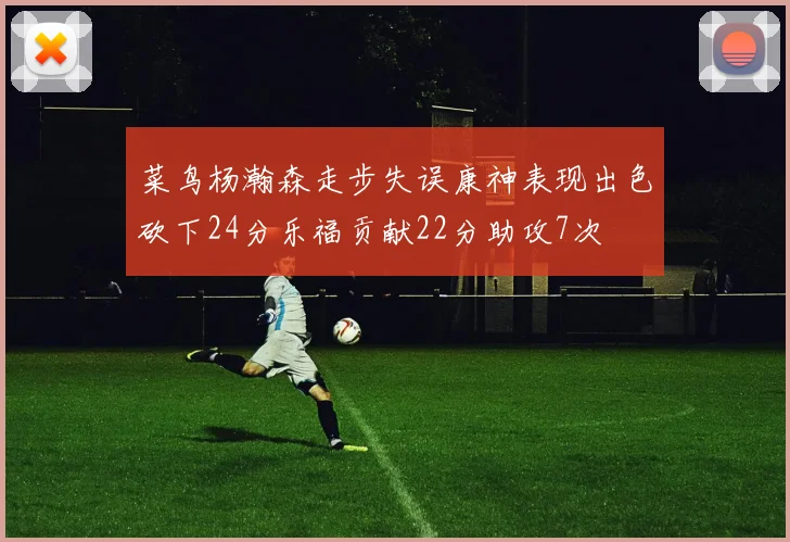 菜鸟杨瀚森走步失误康神表现出色砍下24分乐福贡献22分助攻7次