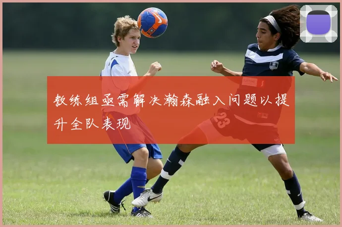 教练组亟需解决瀚森融入问题以提升全队表现