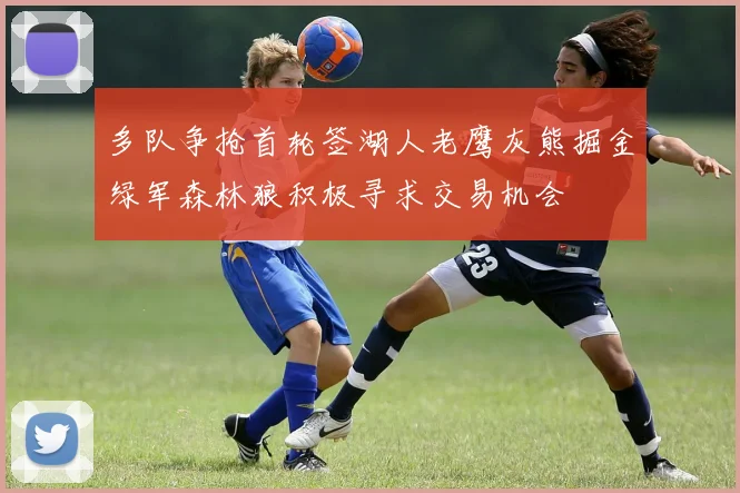 多队争抢首轮签湖人老鹰灰熊掘金绿军森林狼积极寻求交易机会