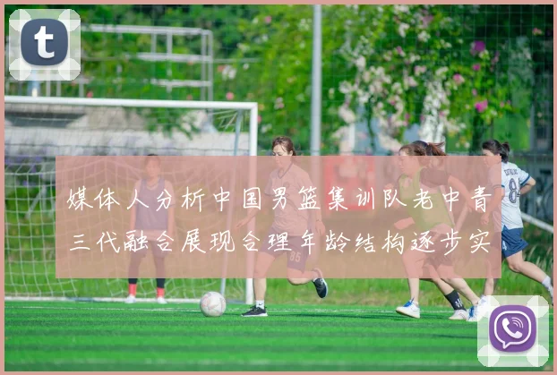 媒体人分析中国男篮集训队老中青三代融合展现合理年龄结构逐步实现换血