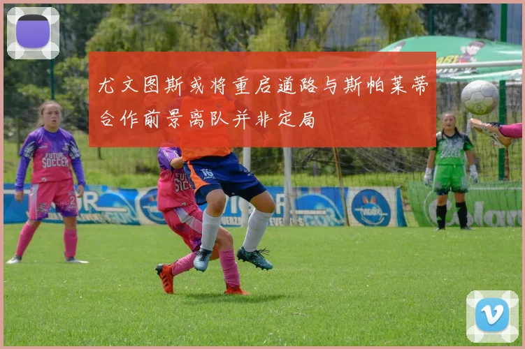 尤文图斯或将重启道路与斯帕莱蒂合作前景离队并非定局
