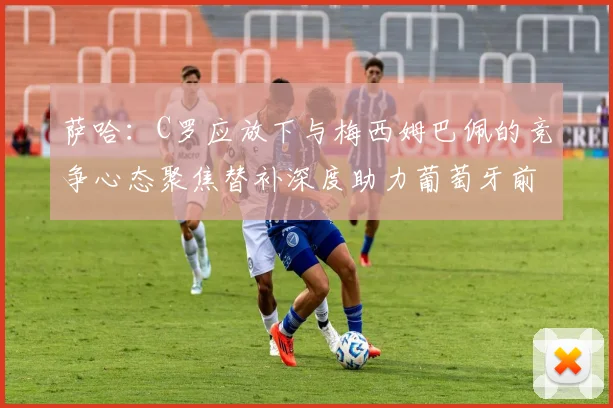 萨哈：C罗应放下与梅西姆巴佩的竞争心态聚焦替补深度助力葡萄牙前行