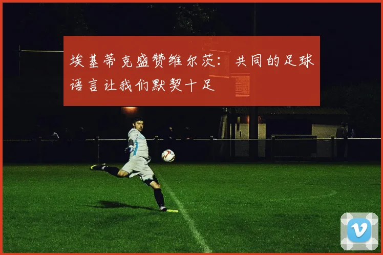 埃基蒂克盛赞维尔茨：共同的足球语言让我们默契十足