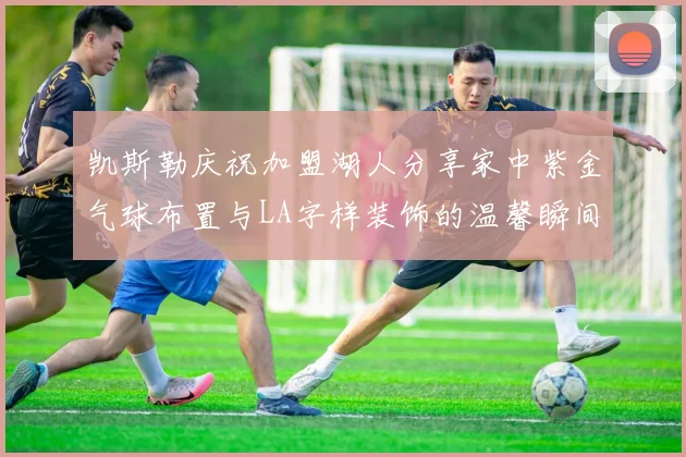凯斯勒庆祝加盟湖人分享家中紫金气球布置与LA字样装饰的温馨瞬间