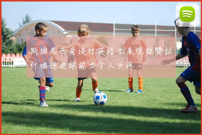 斯坦尼西奇谈对英格兰表现称赞拉什福德进球能力令人头疼