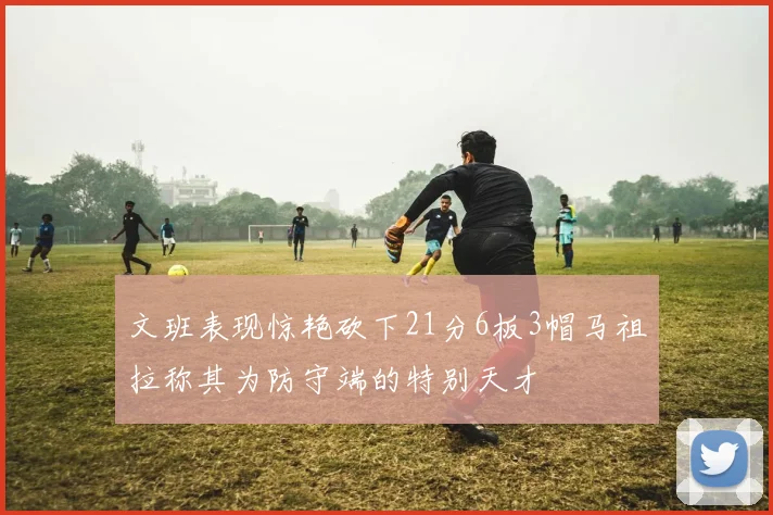文班表现惊艳砍下21分6板3帽马祖拉称其为防守端的特别天才