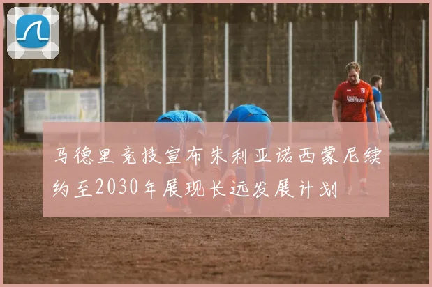 马德里竞技宣布朱利亚诺西蒙尼续约至2030年展现长远发展计划