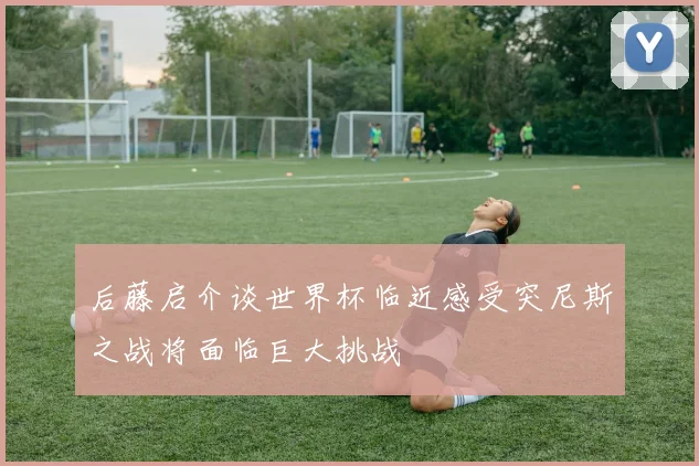 后藤启介谈世界杯临近感受突尼斯之战将面临巨大挑战