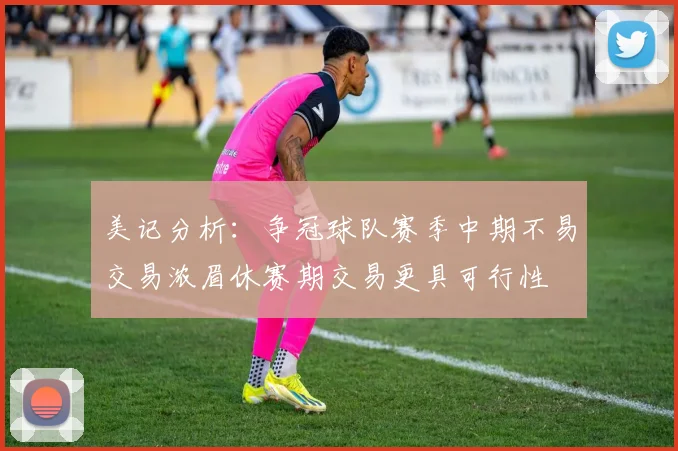 美记分析：争冠球队赛季中期不易交易浓眉休赛期交易更具可行性