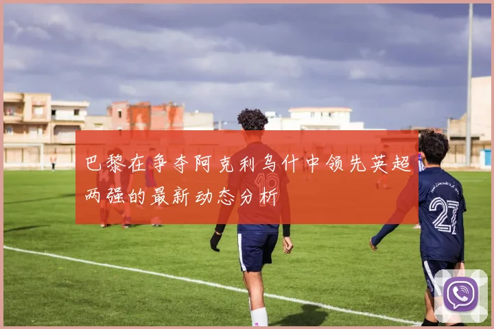巴黎在争夺阿克利乌什中领先英超两强的最新动态分析