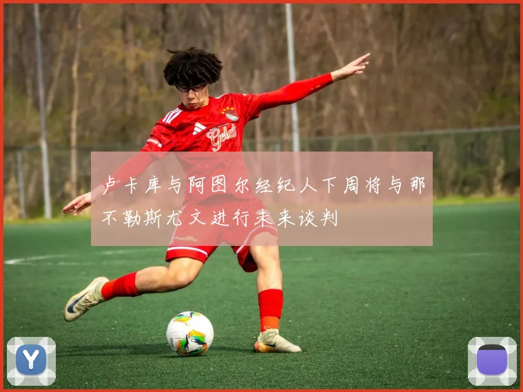 卢卡库与阿图尔经纪人下周将与那不勒斯尤文进行未来谈判