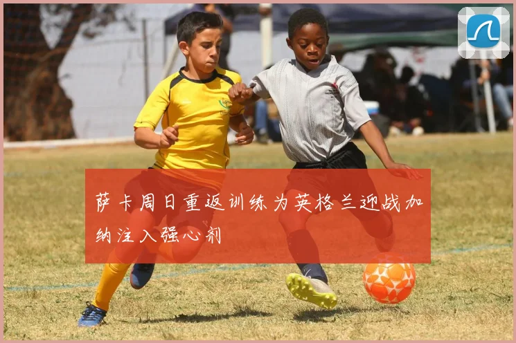 萨卡周日重返训练为英格兰迎战加纳注入强心剂